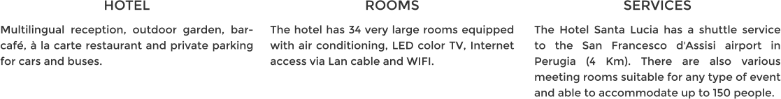 HOTEL Multilingual reception, outdoor garden, bar-café, à la carte restaurant and private parking for cars and buses. ROOMS The hotel has 34 very large rooms equipped with air conditioning, LED color TV, Internet access via Lan cable and WIFI. SERVICES The Hotel Santa Lucia has a shuttle service to the San Francesco d'Assisi airport in Perugia (4 Km). There are also various meeting rooms suitable for any type of event and able to accommodate up to 150 people.
