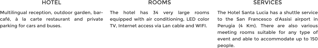 HOTEL Multilingual reception, outdoor garden, bar-café, à la carte restaurant and private parking for cars and buses. ROOMS The hotel has 34 very large rooms equipped with air conditioning, LED color TV, Internet access via Lan cable and WIFI. SERVICES The Hotel Santa Lucia has a shuttle service to the San Francesco d'Assisi airport in Perugia (4 Km). There are also various meeting rooms suitable for any type of event and able to accommodate up to 150 people.