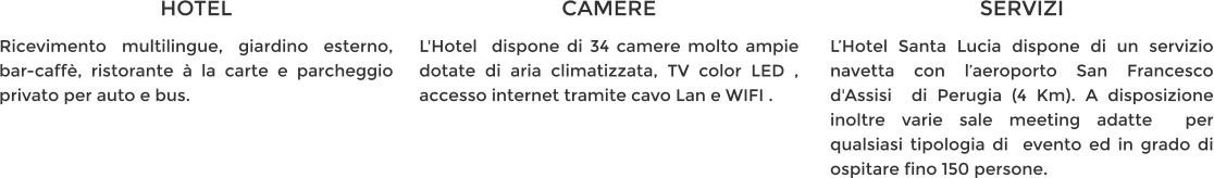 HOTEL Ricevimento multilingue, giardino esterno, bar-caffè, ristorante à la carte e parcheggio privato per auto e bus. CAMERE L'Hotel  dispone di 34 camere molto ampie dotate di aria climatizzata, TV color LED , accesso internet tramite cavo Lan e WIFI . SERVIZI L’Hotel Santa Lucia dispone di un servizio navetta con l’aeroporto San Francesco d'Assisi  di Perugia (4 Km). A disposizione inoltre varie sale meeting adatte  per qualsiasi tipologia di  evento ed in grado di ospitare fino 150 persone.