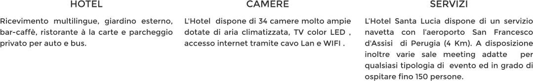 HOTEL Ricevimento multilingue, giardino esterno, bar-caffè, ristorante à la carte e parcheggio privato per auto e bus. CAMERE L'Hotel  dispone di 34 camere molto ampie dotate di aria climatizzata, TV color LED , accesso internet tramite cavo Lan e WIFI . SERVIZI L’Hotel Santa Lucia dispone di un servizio navetta con l’aeroporto San Francesco d'Assisi  di Perugia (4 Km). A disposizione inoltre varie sale meeting adatte  per qualsiasi tipologia di  evento ed in grado di ospitare fino 150 persone.